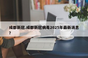 成都新冠.成都新冠病毒2025年最新消息？