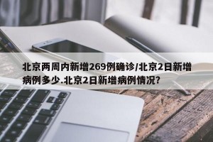 北京两周内新增269例确诊/北京2日新增病例多少.北京2日新增病例情况？