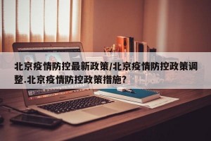 北京疫情防控最新政策/北京疫情防控政策调整.北京疫情防控政策措施？