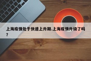 上海疫情处于快速上升期.上海疫情升级了吗？