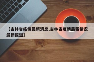 【吉林省疫情最新消息,吉林省疫情最新情况最新报道】