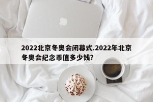 2022北京冬奥会闭幕式.2022年北京冬奥会纪念币值多少钱？