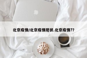北京疫情/北京疫情现状.北京疫情?？