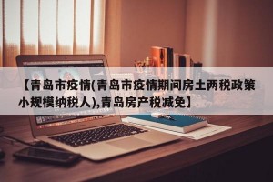 【青岛市疫情(青岛市疫情期间房土两税政策小规模纳税人),青岛房产税减免】