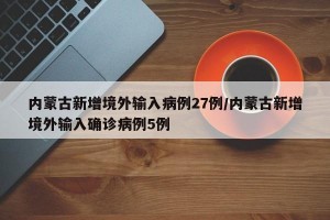 内蒙古新增境外输入病例27例/内蒙古新增境外输入确诊病例5例