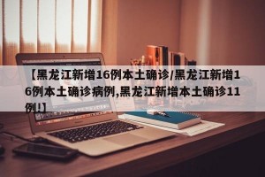 【黑龙江新增16例本土确诊/黑龙江新增16例本土确诊病例,黑龙江新增本土确诊11例!】