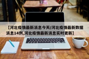 【河北疫情最新消息今天/河北疫情最新数据消息14例,河北疫情最新消息实时更新】