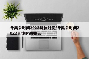 冬奥会时间2022具体时间/冬奥会时间2022具体时间哪天