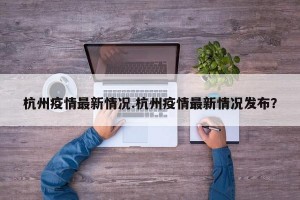 杭州疫情最新情况.杭州疫情最新情况发布？