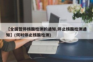 【全国暂停核酸检测的通知,停止核酸检测通知】(何时停止核酸检测)