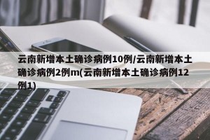 云南新增本土确诊病例10例/云南新增本土确诊病例2例m(云南新增本土确诊病例12例1)