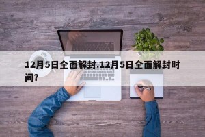 12月5日全面解封.12月5日全面解封时间？