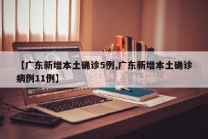 【广东新增本土确诊5例,广东新增本土确诊病例11例】