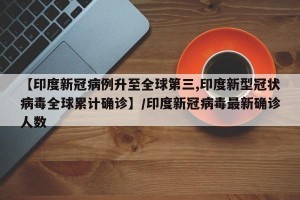 【印度新冠病例升至全球第三,印度新型冠状病毒全球累计确诊】/印度新冠病毒最新确诊人数