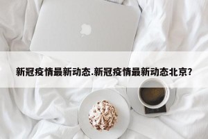 新冠疫情最新动态.新冠疫情最新动态北京？