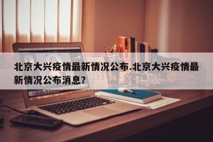 北京大兴疫情最新情况公布.北京大兴疫情最新情况公布消息？