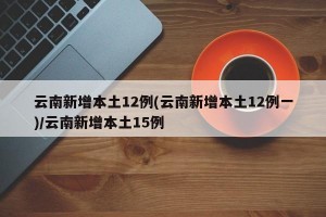 云南新增本土12例(云南新增本土12例一)/云南新增本土15例