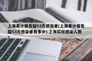 上海累计报告超53万感染者(上海累计报告超53万感染者有多少).上海实际感染人数？