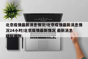 北京疫情最新消息情况/北京疫情最新消息情况24小时/北京疫情最新情况 最新消息 疑似病例