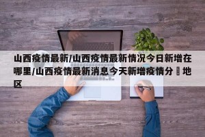 山西疫情最新/山西疫情最新情况今日新增在哪里/山西疫情最新消息今天新增疫情分佈地区