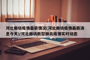 河北廊坊疫情最新情况(河北廊坊疫情最新消息今天)/河北廊坊新型肺炎疫情实时动态