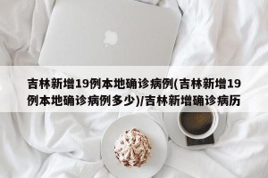吉林新增19例本地确诊病例(吉林新增19例本地确诊病例多少)/吉林新增确诊病历