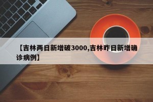 【吉林两日新增破3000,吉林昨日新增确诊病例】