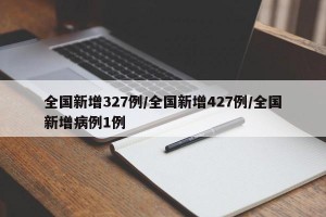 全国新增327例/全国新增427例/全国新增病例1例