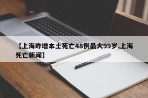 【上海昨增本土死亡48例最大99岁,上海死亡新闻】