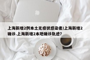 上海新增2例本土无症状感染者/上海新增2确诊.上海新增2本地确诊轨迹？