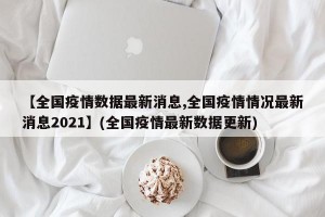 【全国疫情数据最新消息,全国疫情情况最新消息2021】(全国疫情最新数据更新)