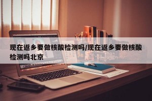 现在返乡要做核酸检测吗/现在返乡要做核酸检测吗北京