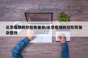 北京疫情防控形势复杂/北京疫情防控形势复杂整改