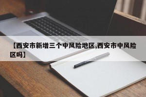 【西安市新增三个中风险地区,西安市中风险区吗】