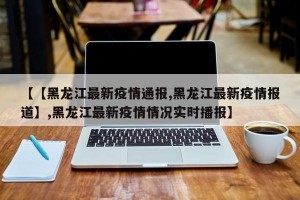 【【黑龙江最新疫情通报,黑龙江最新疫情报道】,黑龙江最新疫情情况实时播报】