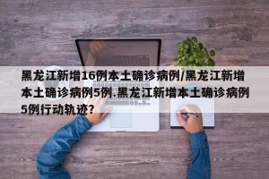 黑龙江新增16例本土确诊病例/黑龙江新增本土确诊病例5例.黑龙江新增本土确诊病例5例行动轨迹？