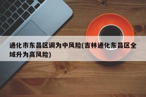 通化市东昌区调为中风险(吉林通化东昌区全域升为高风险)