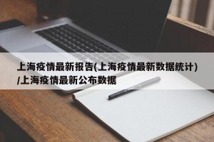 上海疫情最新报告(上海疫情最新数据统计)/上海疫情最新公布数据