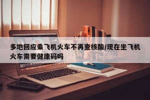 多地回应乘飞机火车不再查核酸/现在坐飞机火车需要健康码吗