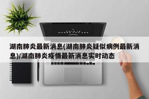 湖南肺炎最新消息(湖南肺炎疑似病例最新消息)/湖南肺炎疫情最新消息实时动态