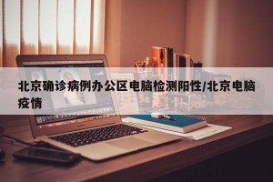 北京确诊病例办公区电脑检测阳性/北京电脑疫情