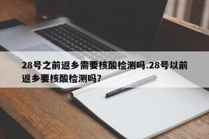 28号之前返乡需要核酸检测吗.28号以前返乡要核酸检测吗？
