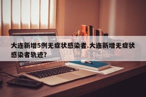 大连新增5例无症状感染者.大连新增无症状感染者轨迹？