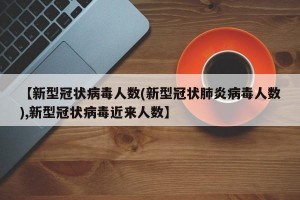 【新型冠状病毒人数(新型冠状肺炎病毒人数),新型冠状病毒近来人数】