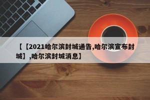 【【2021哈尔滨封城通告,哈尔滨宣布封城】,哈尔滨封城消息】