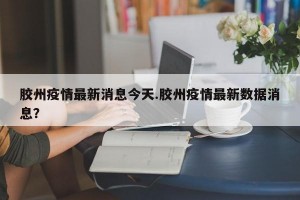 胶州疫情最新消息今天.胶州疫情最新数据消息？