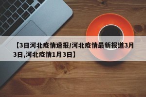 【3日河北疫情速报/河北疫情最新报道3月3日,河北疫情1月3日】