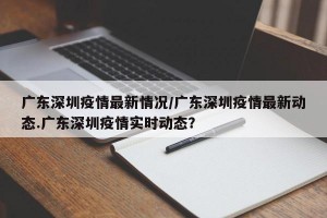 广东深圳疫情最新情况/广东深圳疫情最新动态.广东深圳疫情实时动态？