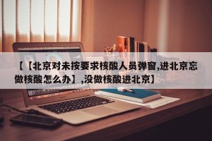 【【北京对未按要求核酸人员弹窗,进北京忘做核酸怎么办】,没做核酸进北京】