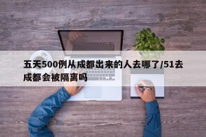 五天500例从成都出来的人去哪了/51去成都会被隔离吗